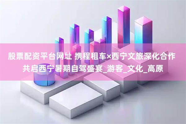 股票配资平台网址 携程租车×西宁文旅深化合作 共启西宁暑期自驾盛宴_游客_文化_高原