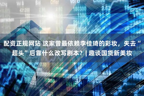 配资正规网站 这家曾最依赖李佳琦的彩妆，失去“超头”后靠什么改写剧本？| 趣谈国货新美妆