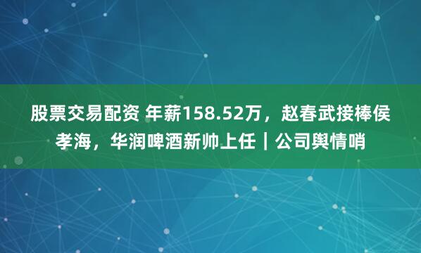 股票交易配资 年薪158.52万，赵春武接棒侯孝海，华润啤酒新帅上任｜公司舆情哨