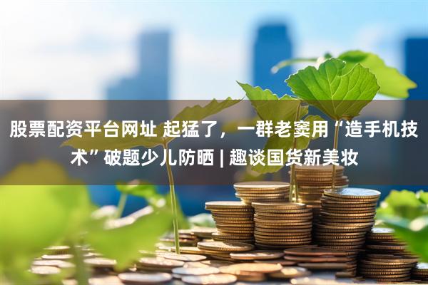 股票配资平台网址 起猛了，一群老窦用“造手机技术”破题少儿防晒 | 趣谈国货新美妆