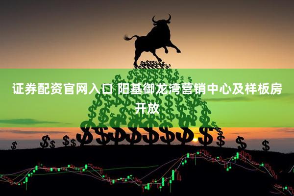 证券配资官网入口 阳基御龙湾营销中心及样板房开放