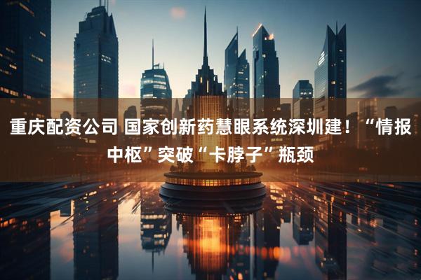 重庆配资公司 国家创新药慧眼系统深圳建！“情报中枢”突破“卡脖子”瓶颈