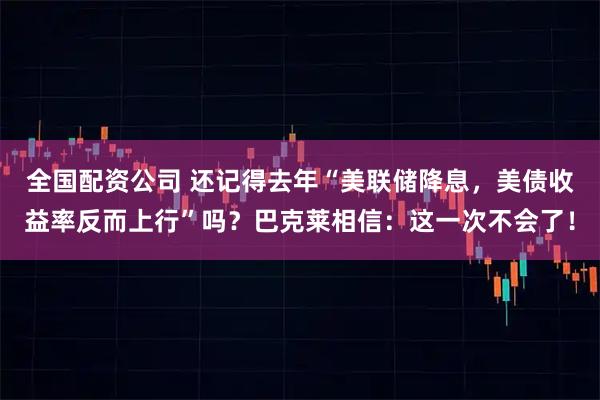 全国配资公司 还记得去年“美联储降息，美债收益率反而上行”吗？巴克莱相信：这一次不会了！