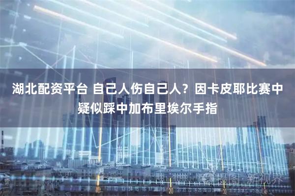 湖北配资平台 自己人伤自己人？因卡皮耶比赛中疑似踩中加布里埃尔手指