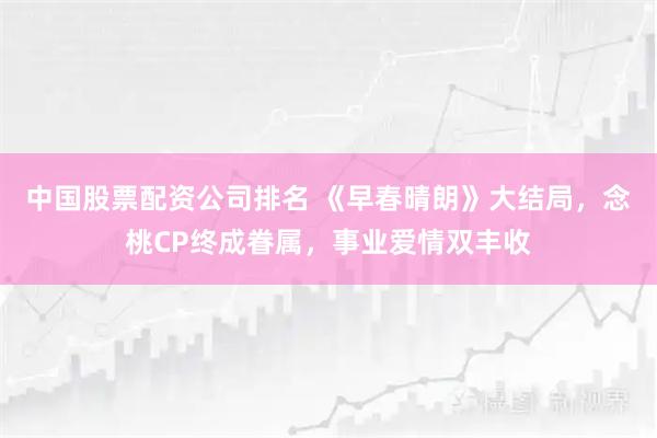 中国股票配资公司排名 《早春晴朗》大结局，念桃CP终成眷属，事业爱情双丰收